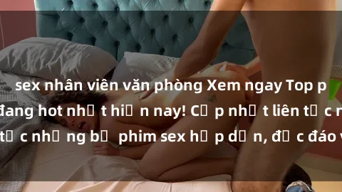 sex nhân viên văn phòng Xem ngay Top phim sex mới nhất đang hot nhất hiện nay! Cập nhật liên tục những bộ phim sex hấp dẫn, độc đáo và đầy kích thích.
