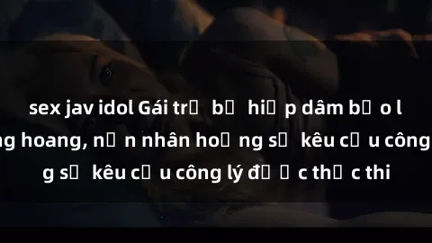 sex jav idol Gái trẻ bị hiếp dâm bạo lực trong khu rừng hoang, nạn nhân hoảng sợ kêu cầu công lý được thực thi