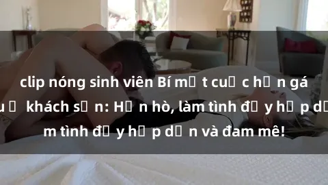 clip nóng sinh viên Bí mật cuộc hẹn gái Việt lần đầu ở khách sạn: Hẹn hò, làm tình đầy hấp dẫn và đam mê!