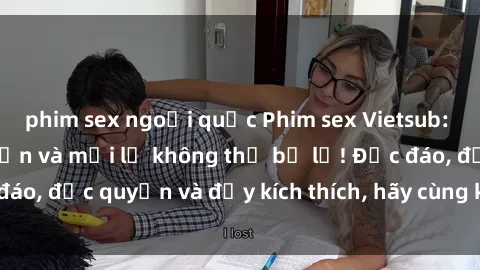 phim sex ngoại quốc Phim sex Vietsub: Trải nghiệm hấp dẫn và mới lạ không thể bỏ lỡ! Độc đáo, độc quyền và đầy kích thích, hãy cùng khám phá ngay!