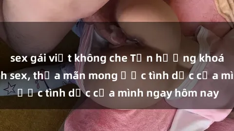 sex gái việt không che Tận hưởng khoái cảm với gái xinh sex, thỏa mãn mong ước tình dục của mình ngay hôm nay