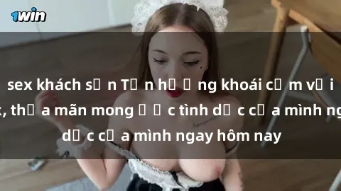 sex khách sạn Tận hưởng khoái cảm với gái xinh sex, thỏa mãn mong ước tình dục của mình ngay hôm nay