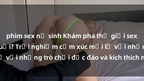 phim sex nữ sinh Khám phá thế giới sex trực tuyến: Hơn tuổi? Trải nghiệm cảm xúc mới lạ với những trò chơi độc đáo và kích thích người lớn
