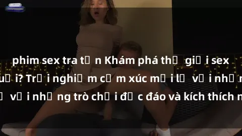 phim sex tra tấn Khám phá thế giới sex trực tuyến: Hơn tuổi? Trải nghiệm cảm xúc mới lạ với những trò chơi độc đáo và kích thích người lớn