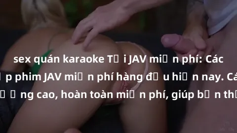 sex quán karaoke Tải JAV miễn phí: Các trang web cung cấp phim JAV miễn phí hàng đầu hiện nay. Các tác phẩm chất lượng cao, hoàn toàn miễn phí, giúp bạn thỏa mãn niềm đam mê mà không tốn kém.