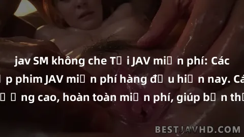 jav SM không che Tải JAV miễn phí: Các trang web cung cấp phim JAV miễn phí hàng đầu hiện nay. Các tác phẩm chất lượng cao, hoàn toàn miễn phí, giúp bạn thỏa mãn niềm đam mê mà không tốn kém.