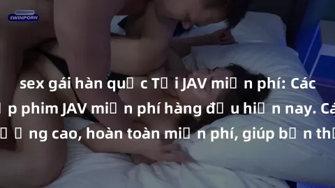 sex gái hàn quốc Tải JAV miễn phí: Các trang web cung cấp phim JAV miễn phí hàng đầu hiện nay. Các tác phẩm chất lượng cao, hoàn toàn miễn phí, giúp bạn thỏa mãn niềm đam mê mà không tốn kém.