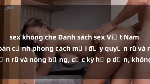 sex không che Danh sách sex Việt Nam không che - Ảnh toàn cảnh phong cách mới đầy quyến rũ và nóng bỏng, cực kỳ hấp dẫn, không thể bỏ qua!