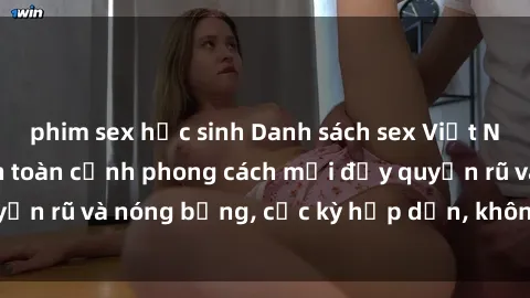 phim sex học sinh Danh sách sex Việt Nam không che - Ảnh toàn cảnh phong cách mới đầy quyến rũ và nóng bỏng, cực kỳ hấp dẫn, không thể bỏ qua!