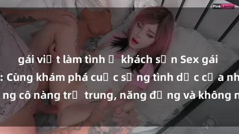gái việt làm tình ở khách sạn Sex gái sinh viên hot nhất: Cùng khám phá cuộc sống tình dục của những cô nàng trẻ trung, năng động và không ngần ngại thử nghiệm!
