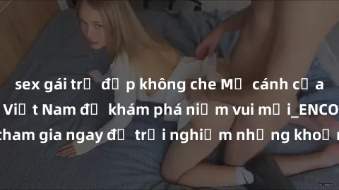 sex gái trẻ đẹp không che Mở cánh cửa thế giới sex MILF Việt Nam để khám phá niềm vui mới_ENCODE_. Hãy tham gia ngay để trải nghiệm những khoảnh khắc đầy kích thích và đam mê.