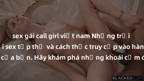 sex gái call girl việt nam Những trải nghiệm mới lạ với sex tập thể và cách thức truy cập vào hành lang đam mê của bạn. Hãy khám phá những khoái cảm đầy kích thích với tập thể hấp dẫn!