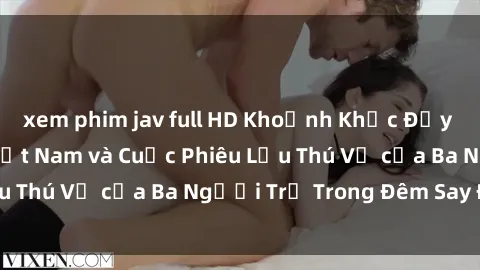 xem phim jav full HD Khoảnh Khắc Đầy Kịch Tính: Sex  Việt Nam và Cuộc Phiêu Lưu Thú Vị của Ba Người Trẻ Trong Đêm Say Đắm