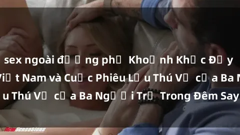 sex ngoài đường phố Khoảnh Khắc Đầy Kịch Tính: Sex  Việt Nam và Cuộc Phiêu Lưu Thú Vị của Ba Người Trẻ Trong Đêm Say Đắm