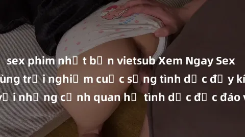 sex phim nhật bản vietsub Xem Ngay Sex  Vietsub Full HD - Cùng trải nghiệm cuộc sống tình dục đầy kích thích với những cảnh quan hệ tình dục độc đáo và mãnh liệt trong bộ phim này!