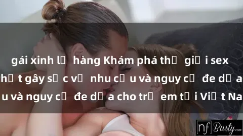 gái xinh lộ hàng Khám phá thế giới sex loli Việt Nam: Sự thật gây sốc về nhu cầu và nguy cơ đe dọa cho trẻ em tại Việt Nam