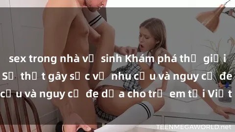 sex trong nhà vệ sinh Khám phá thế giới sex loli Việt Nam: Sự thật gây sốc về nhu cầu và nguy cơ đe dọa cho trẻ em tại Việt Nam