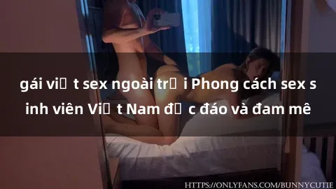 gái việt sex ngoài trời Phong cách sex sinh viên Việt Nam độc đáo và đam mê